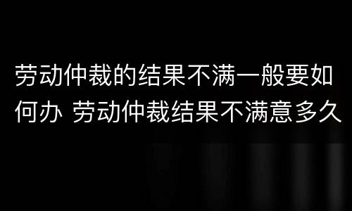 劳动仲裁的结果不满一般要如何办 劳动仲裁结果不满意多久可以上诉