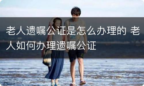 老人遗嘱公证是怎么办理的 老人如何办理遗嘱公证