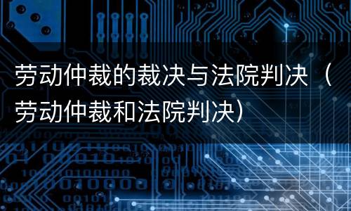 劳动仲裁的裁决与法院判决（劳动仲裁和法院判决）