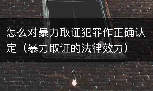 怎么对暴力取证犯罪作正确认定（暴力取证的法律效力）