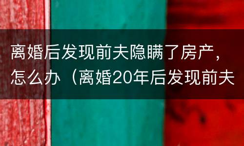 离婚后发现前夫隐瞒了房产，怎么办（离婚20年后发现前夫隐瞒房产）