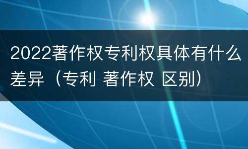 2022著作权专利权具体有什么差异（专利 著作权 区别）