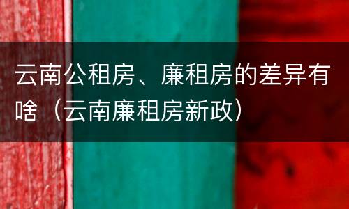 云南公租房、廉租房的差异有啥（云南廉租房新政）