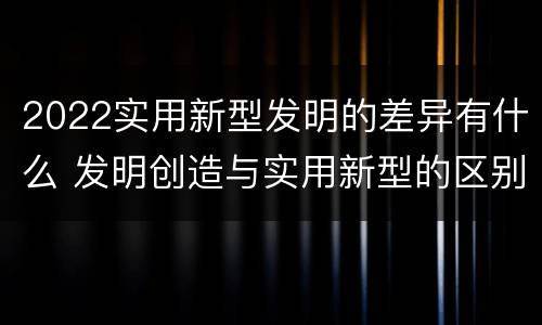 2022实用新型发明的差异有什么 发明创造与实用新型的区别