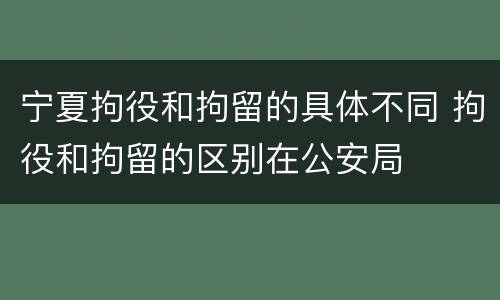 宁夏拘役和拘留的具体不同 拘役和拘留的区别在公安局