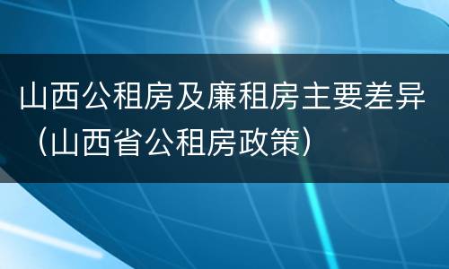 山西公租房及廉租房主要差异（山西省公租房政策）