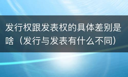 发行权跟发表权的具体差别是啥（发行与发表有什么不同）