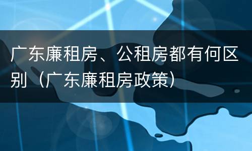 广东廉租房、公租房都有何区别（广东廉租房政策）