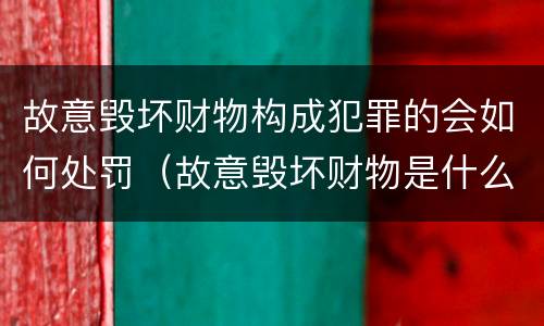 故意毁坏财物构成犯罪的会如何处罚（故意毁坏财物是什么罪）