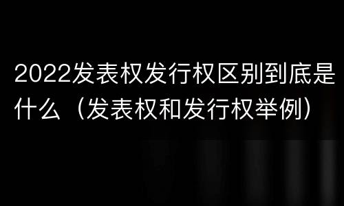 2022发表权发行权区别到底是什么（发表权和发行权举例）