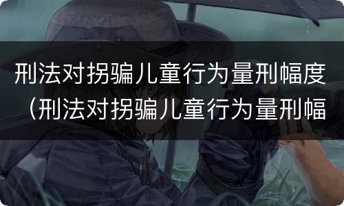 刑法对拐骗儿童行为量刑幅度（刑法对拐骗儿童行为量刑幅度的规定）