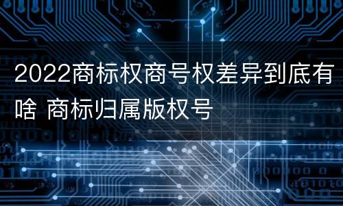 2022商标权商号权差异到底有啥 商标归属版权号