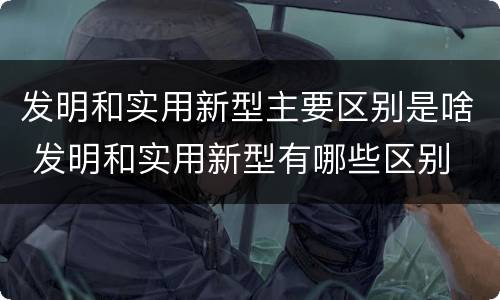 发明和实用新型主要区别是啥 发明和实用新型有哪些区别