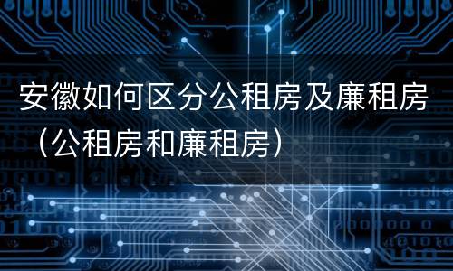 安徽如何区分公租房及廉租房（公租房和廉租房）