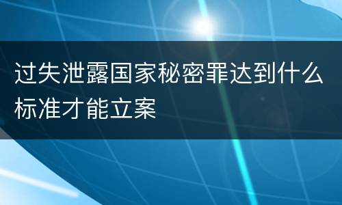 过失泄露国家秘密罪达到什么标准才能立案