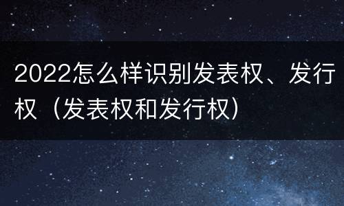 2022怎么样识别发表权、发行权（发表权和发行权）