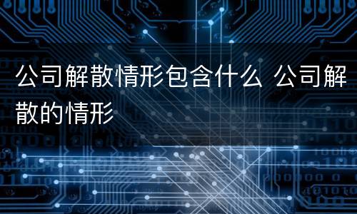 公司解散情形包含什么 公司解散的情形