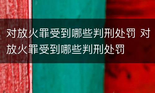 对放火罪受到哪些判刑处罚 对放火罪受到哪些判刑处罚