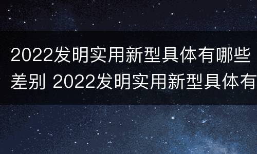 2022发明实用新型具体有哪些差别 2022发明实用新型具体有哪些差别和不足