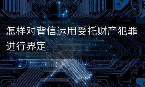 怎样对背信运用受托财产犯罪进行界定