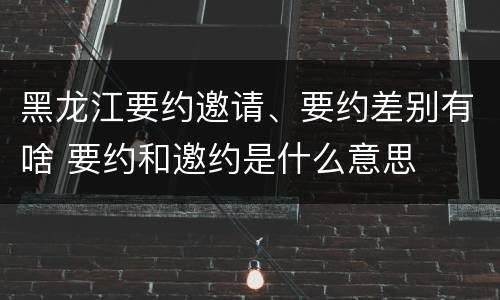 黑龙江要约邀请、要约差别有啥 要约和邀约是什么意思