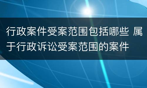 行政案件受案范围包括哪些 属于行政诉讼受案范围的案件