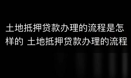 土地抵押贷款办理的流程是怎样的 土地抵押贷款办理的流程是怎样的呢