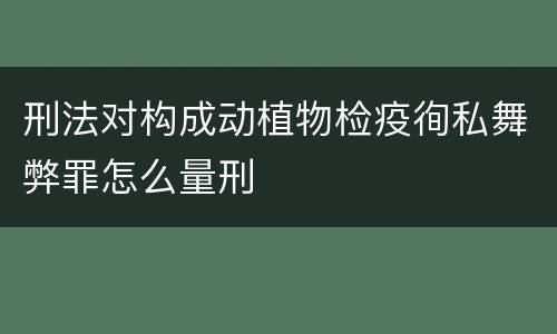 刑法对构成动植物检疫徇私舞弊罪怎么量刑