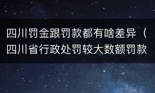 四川罚金跟罚款都有啥差异（四川省行政处罚较大数额罚款是多少）