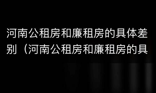 河南公租房和廉租房的具体差别（河南公租房和廉租房的具体差别在哪）