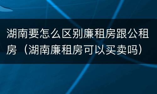 湖南要怎么区别廉租房跟公租房（湖南廉租房可以买卖吗）