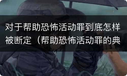 对于帮助恐怖活动罪到底怎样被断定（帮助恐怖活动罪的典型案例）