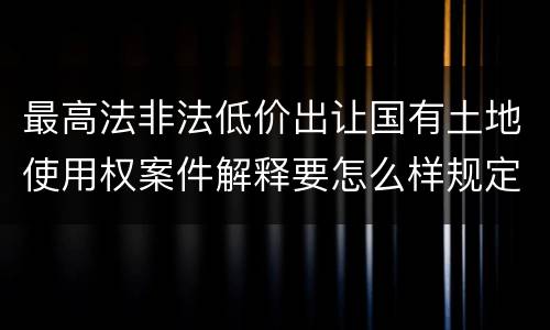 最高法非法低价出让国有土地使用权案件解释要怎么样规定