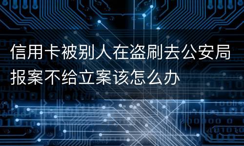 信用卡被别人在盗刷去公安局报案不给立案该怎么办