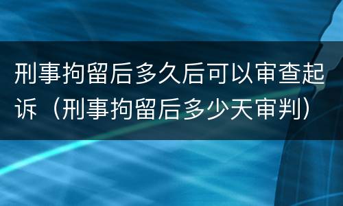 刑事拘留后多久后可以审查起诉（刑事拘留后多少天审判）