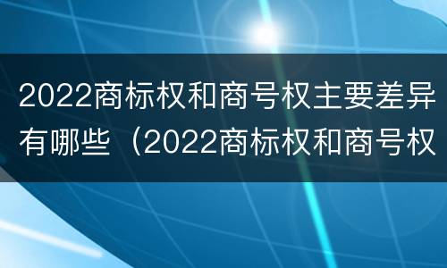 2022商标权和商号权主要差异有哪些（2022商标权和商号权主要差异有哪些方面）