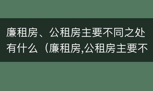 廉租房、公租房主要不同之处有什么（廉租房,公租房主要不同之处有什么特点）