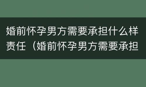 婚前怀孕男方需要承担什么样责任（婚前怀孕男方需要承担什么样责任才能离婚）