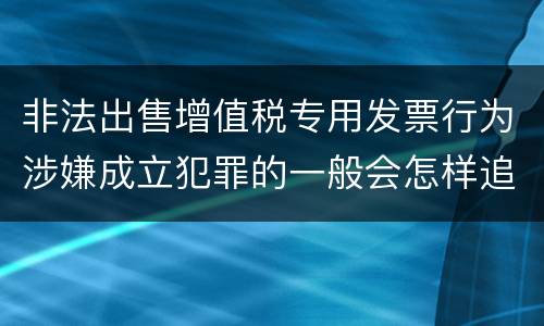 非法出售增值税专用发票行为涉嫌成立犯罪的一般会怎样追究刑事责任