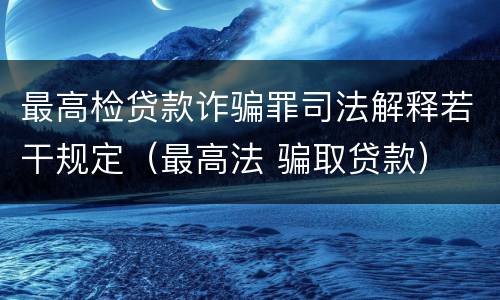 最高检贷款诈骗罪司法解释若干规定（最高法 骗取贷款）