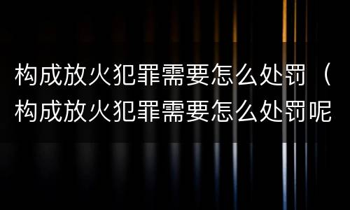 构成放火犯罪需要怎么处罚（构成放火犯罪需要怎么处罚呢）