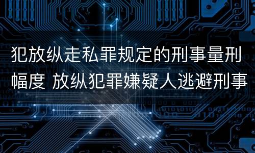 犯放纵走私罪规定的刑事量刑幅度 放纵犯罪嫌疑人逃避刑事责任