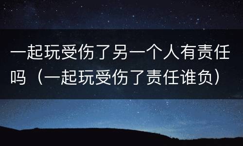 一起玩受伤了另一个人有责任吗（一起玩受伤了责任谁负）