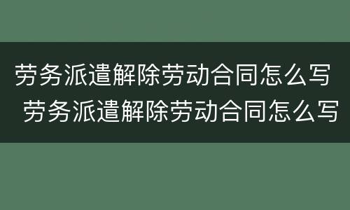 劳务派遣解除劳动合同怎么写 劳务派遣解除劳动合同怎么写申请