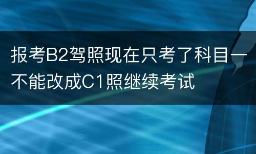 报考B2驾照现在只考了科目一不能改成C1照继续考试