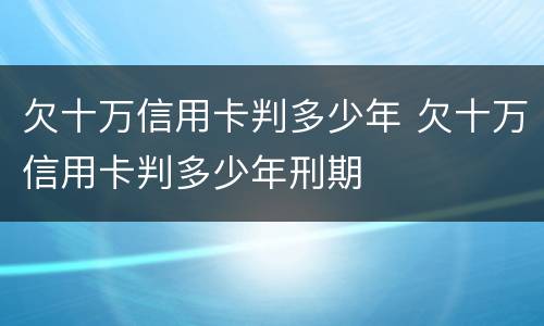 欠十万信用卡判多少年 欠十万信用卡判多少年刑期