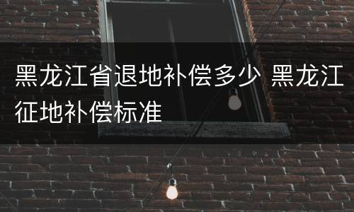 黑龙江省退地补偿多少 黑龙江征地补偿标准