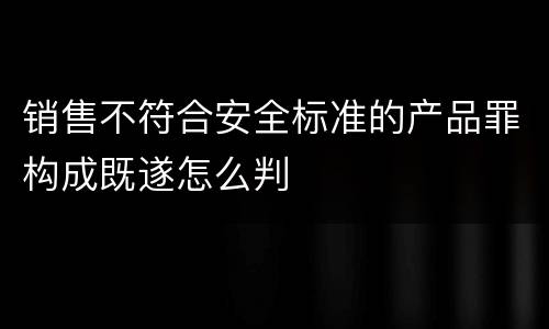 销售不符合安全标准的产品罪构成既遂怎么判