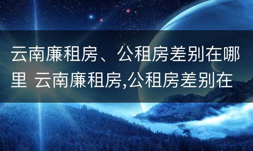 云南廉租房、公租房差别在哪里 云南廉租房,公租房差别在哪里查