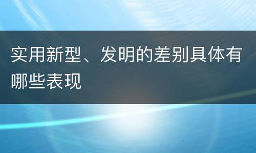 实用新型、发明的差别具体有哪些表现